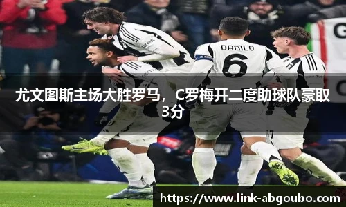 尤文图斯主场大胜罗马，C罗梅开二度助球队豪取3分