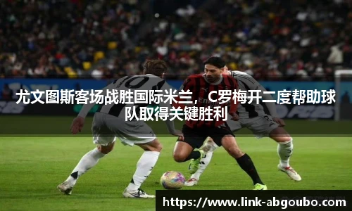 尤文图斯客场战胜国际米兰，C罗梅开二度帮助球队取得关键胜利